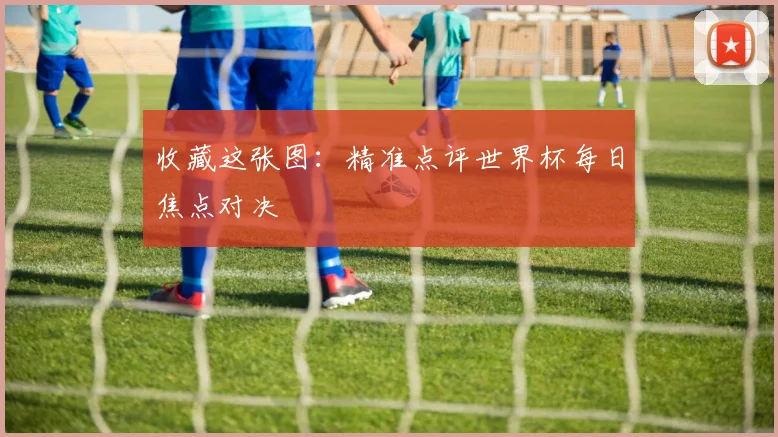 收藏这张图：精准点评世界杯每日焦点对决