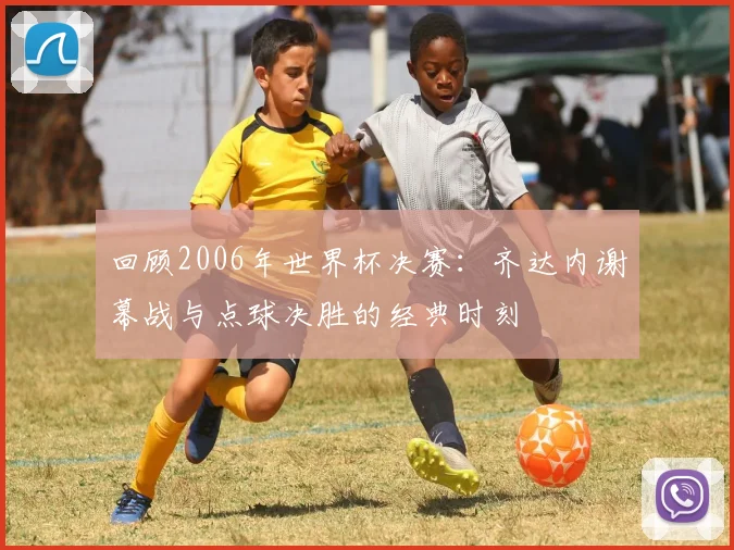 回顾2006年世界杯决赛：齐达内谢幕战与点球决胜的经典时刻