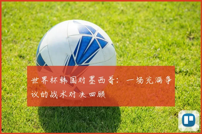 世界杯韩国对墨西哥：一场充满争议的战术对决回顾