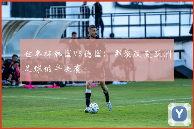 世界杯韩国vs德国：那场改变亚洲足球的半决赛