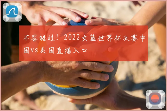 不容错过！2022女篮世界杯决赛中国vs美国直播入口