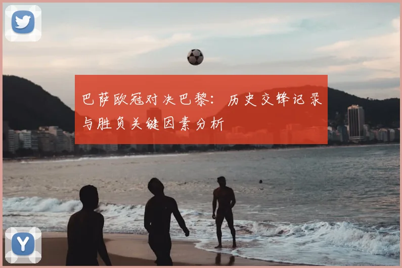 巴萨欧冠对决巴黎：历史交锋记录与胜负关键因素分析