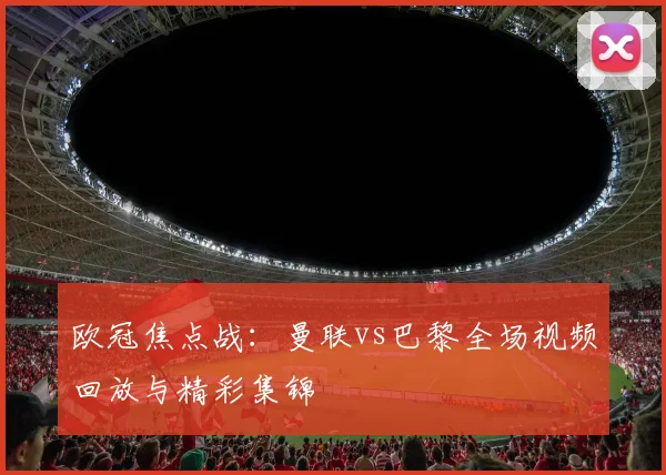 欧冠焦点战：曼联vs巴黎全场视频回放与精彩集锦