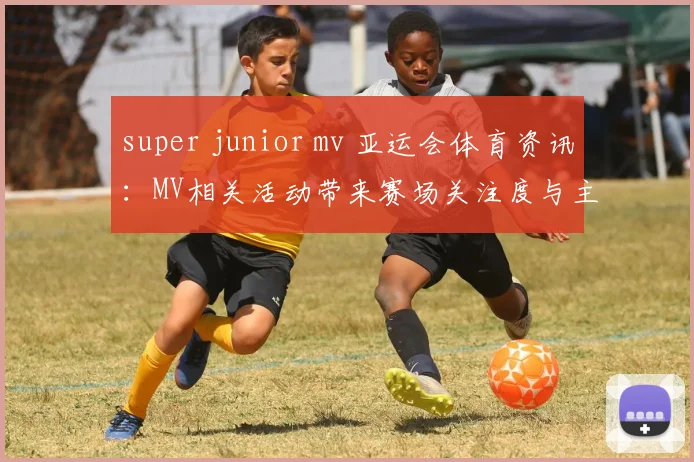 super junior mv 亚运会体育资讯：MV相关活动带来赛场关注度与主题解读