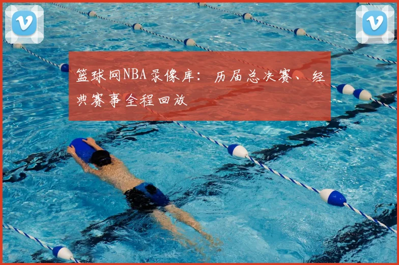 篮球网NBA录像库：历届总决赛、经典赛事全程回放