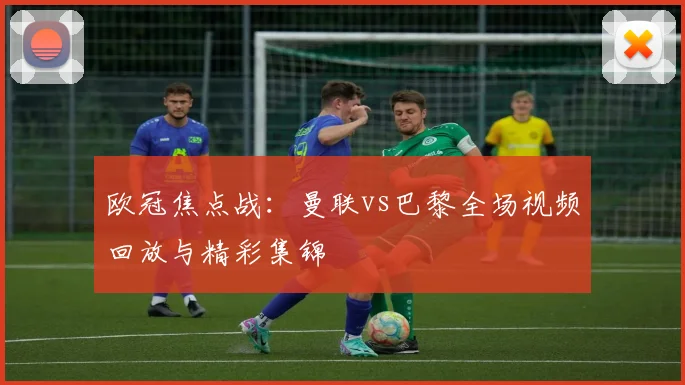 欧冠焦点战：曼联vs巴黎全场视频回放与精彩集锦