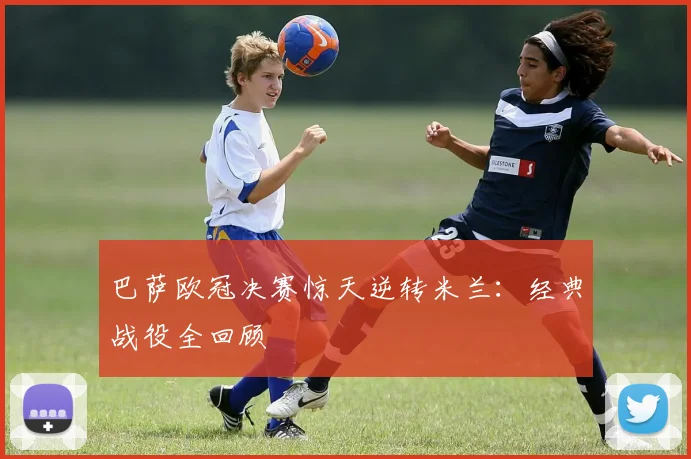 巴萨欧冠决赛惊天逆转米兰：经典战役全回顾