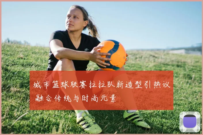 城市篮球联赛拉拉队新造型引热议 融合传统与时尚元素