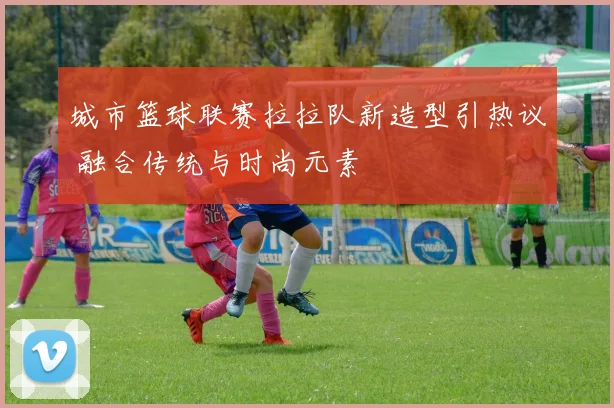 城市篮球联赛拉拉队新造型引热议 融合传统与时尚元素