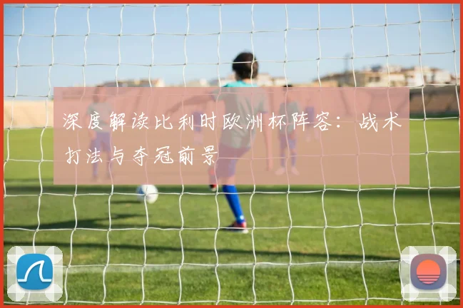 深度解读比利时欧洲杯阵容：战术打法与夺冠前景
