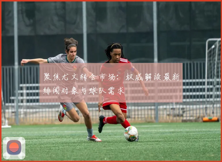 聚焦尤文转会市场：权威解读最新绯闻对象与球队需求