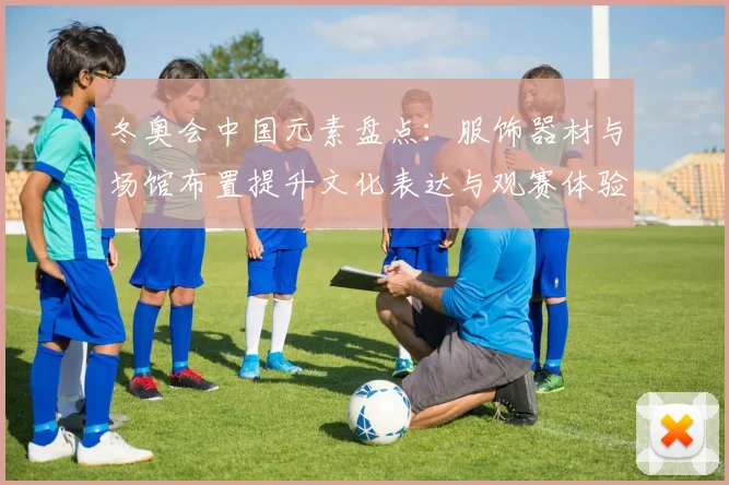 冬奥会中国元素盘点：服饰器材与场馆布置提升文化表达与观赛体验