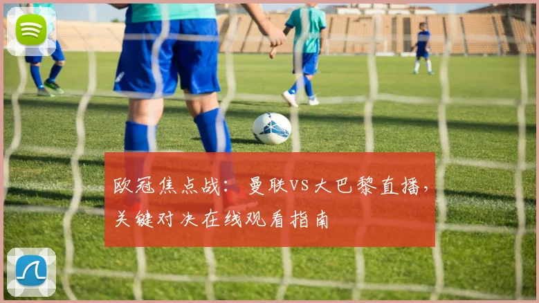 欧冠焦点战：曼联vs大巴黎直播，关键对决在线观看指南