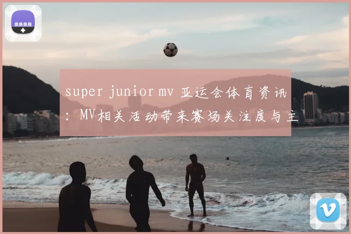 super junior mv 亚运会体育资讯：MV相关活动带来赛场关注度与主题解读