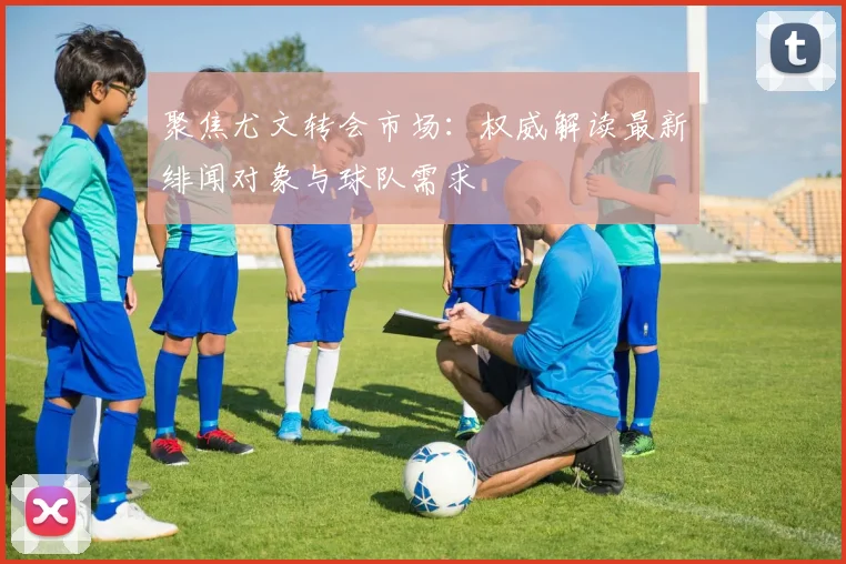 聚焦尤文转会市场：权威解读最新绯闻对象与球队需求