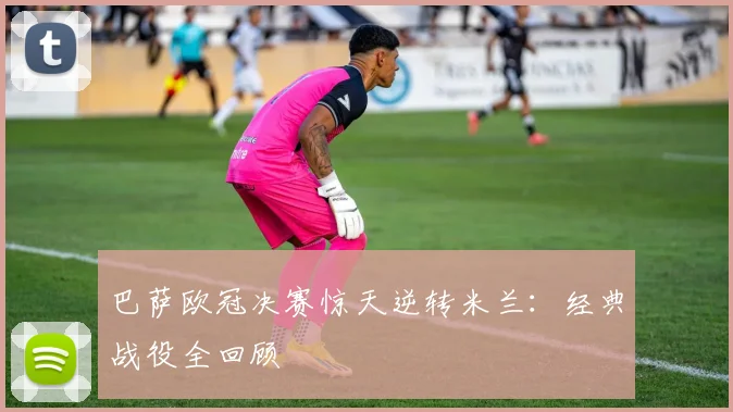 巴萨欧冠决赛惊天逆转米兰：经典战役全回顾